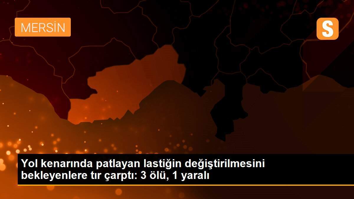 Yol kenarında patlayan lastiğin değiştirilmesini bekleyenlere tır çarptı: 3 ölü, 1 yaralı