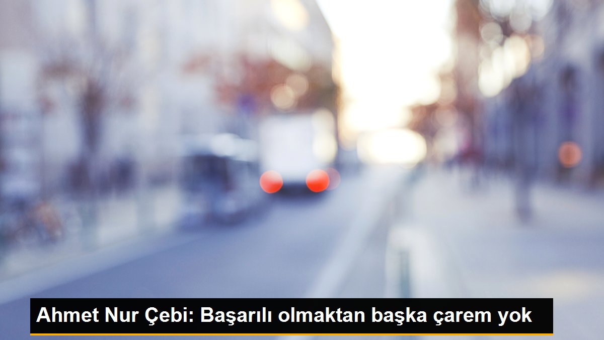 Ahmet Nur Çebi: Başarılı olmaktan başka çarem yok