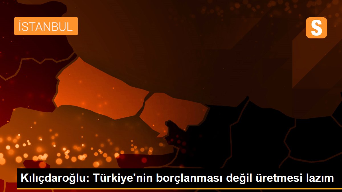 Kılıçdaroğlu: Türkiye\'nin borçlanması değil üretmesi lazım
