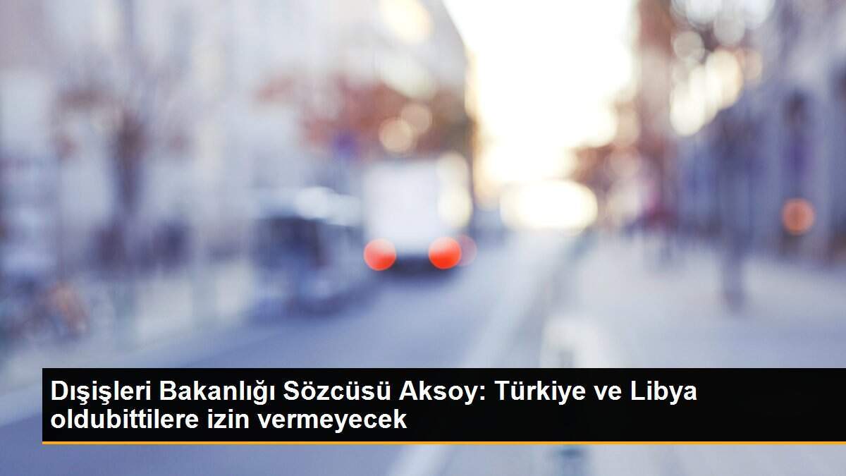 Dışişleri Bakanlığı Sözcüsü Aksoy: Türkiye ve Libya oldubittilere izin vermeyecek