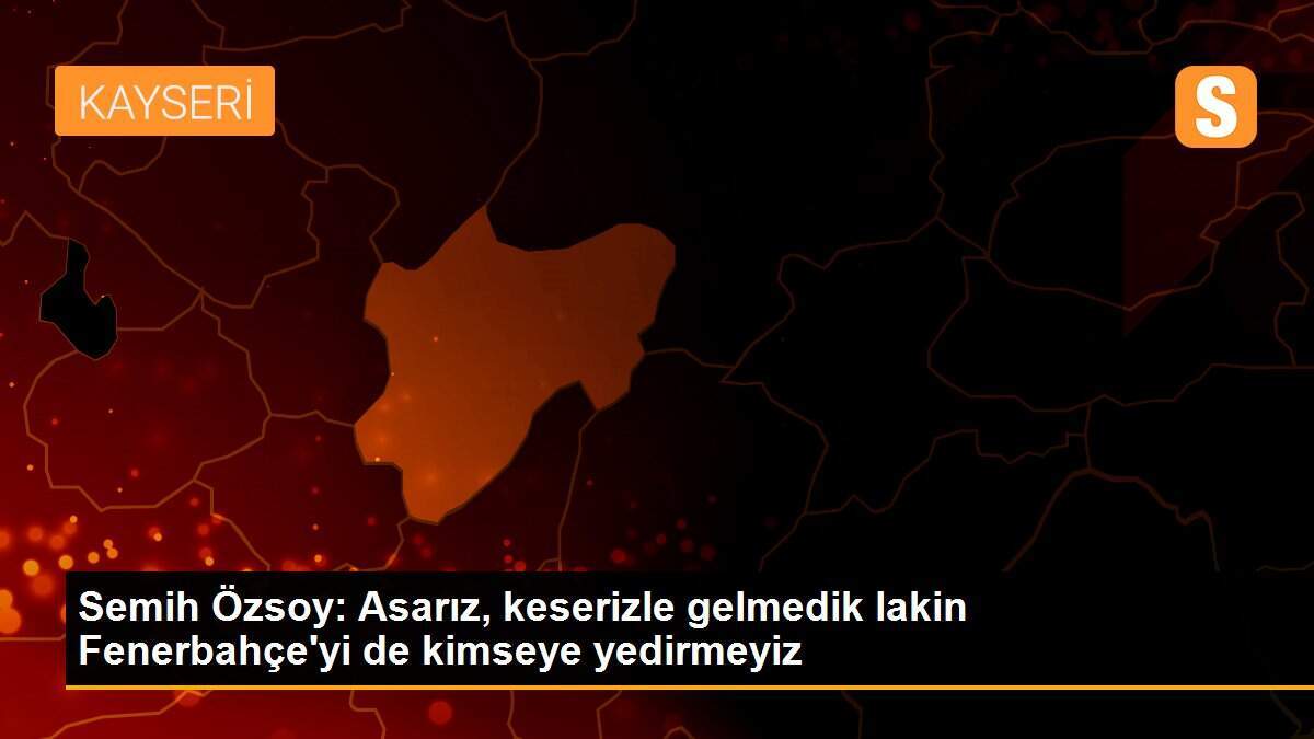 Semih Özsoy: Asarız, keserizle gelmedik lakin Fenerbahçe\'yi de kimseye yedirmeyiz