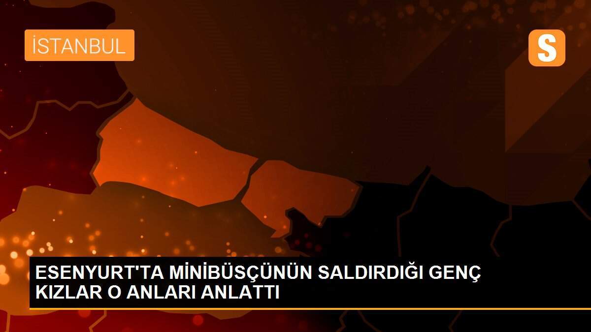 ESENYURT\'TA MİNİBÜSÇÜNÜN SALDIRDIĞI GENÇ KIZLAR O ANLARI ANLATTI