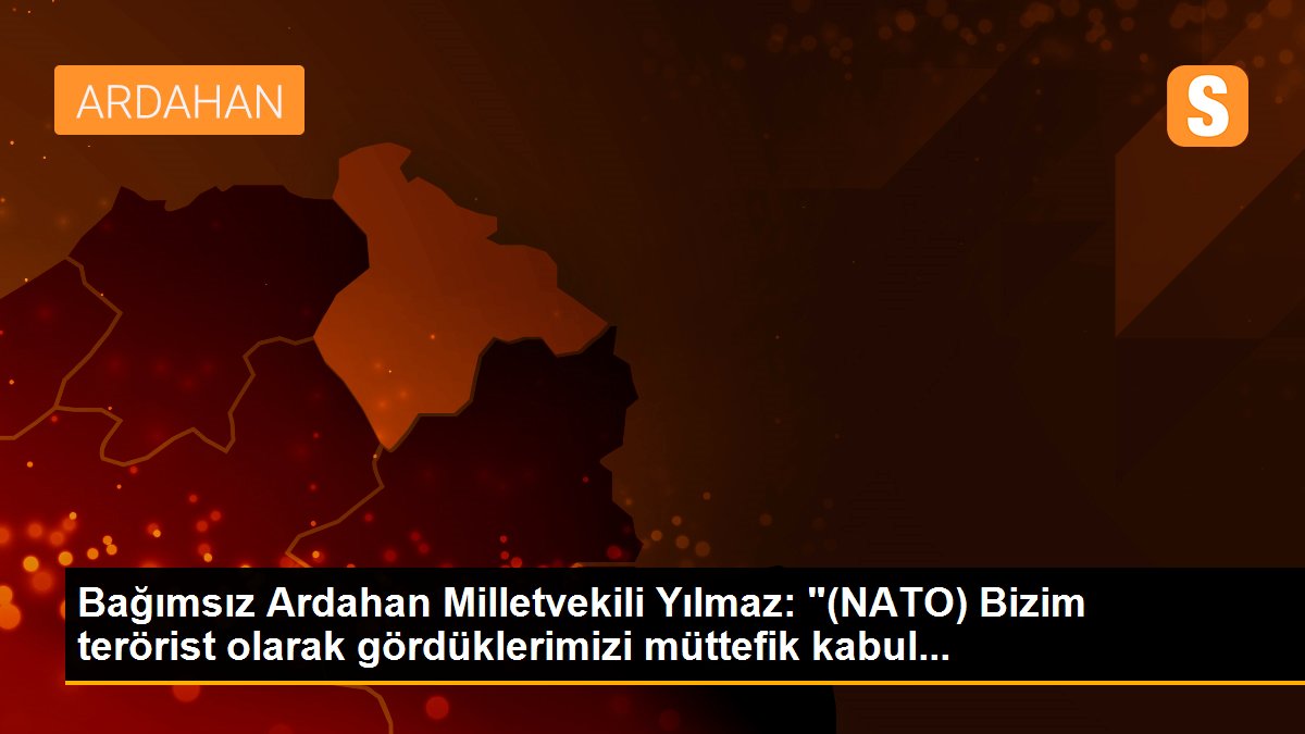 Bağımsız Ardahan Milletvekili Yılmaz: "(NATO) Bizim terörist olarak gördüklerimizi müttefik kabul...