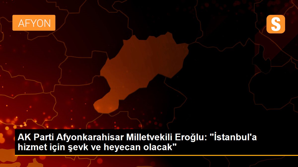 AK Parti Afyonkarahisar Milletvekili Eroğlu: "İstanbul\'a hizmet için şevk ve heyecan olacak"