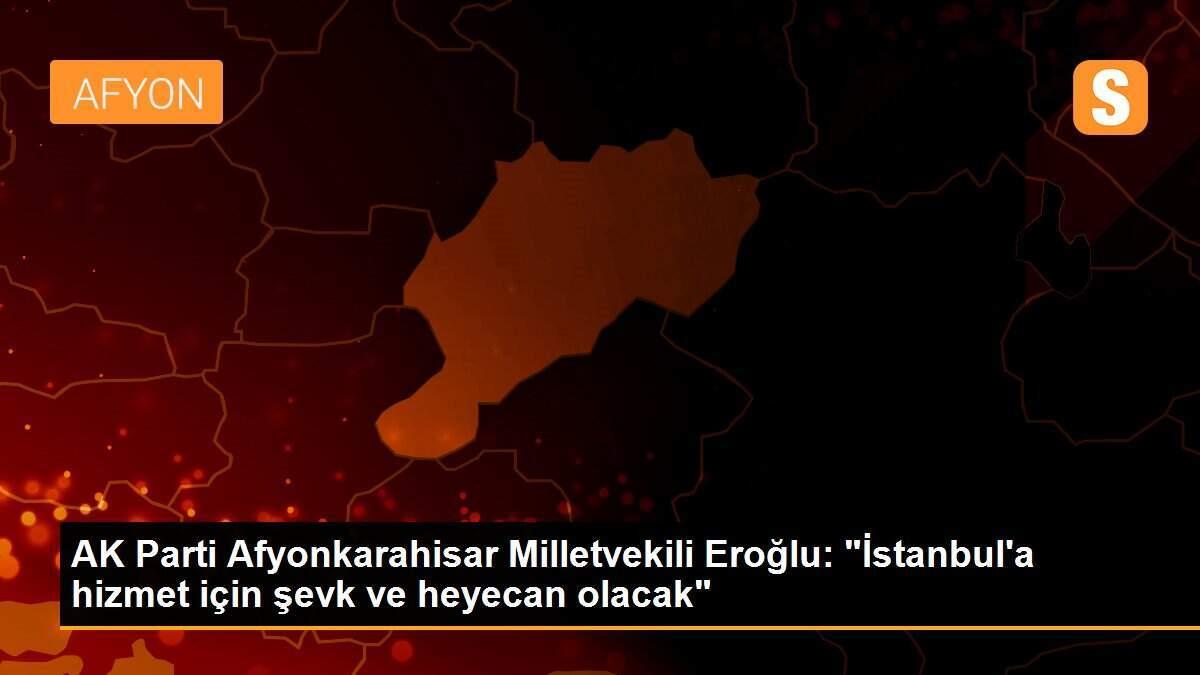 AK Parti Afyonkarahisar Milletvekili Eroğlu: "İstanbul\'a hizmet için şevk ve heyecan olacak"