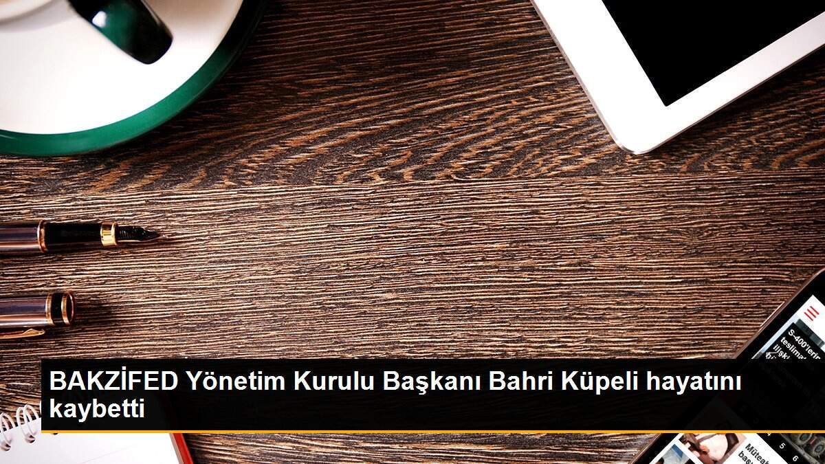 BAKZİFED Yönetim Kurulu Başkanı Bahri Küpeli hayatını kaybetti