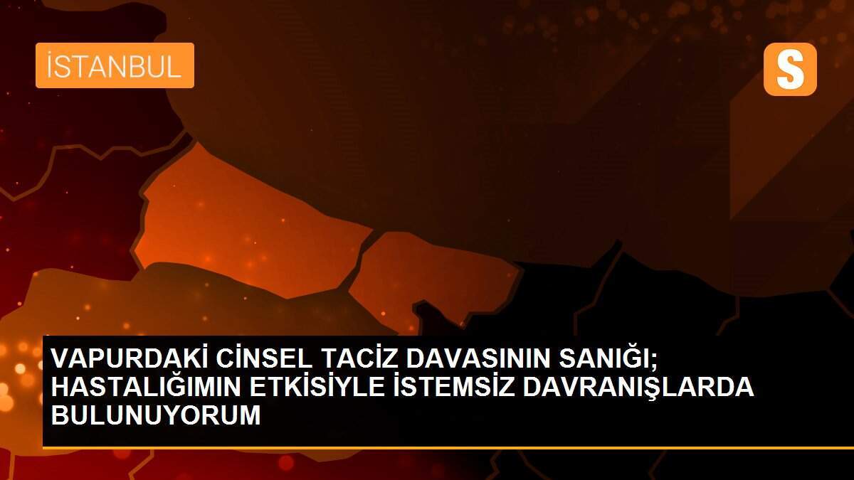 VAPURDAKİ CİNSEL TACİZ DAVASININ SANIĞI; HASTALIĞIMIN ETKİSİYLE İSTEMSİZ DAVRANIŞLARDA BULUNUYORUM