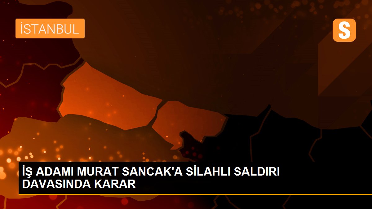 İŞ ADAMI MURAT SANCAK\'A SİLAHLI SALDIRI DAVASINDA KARAR