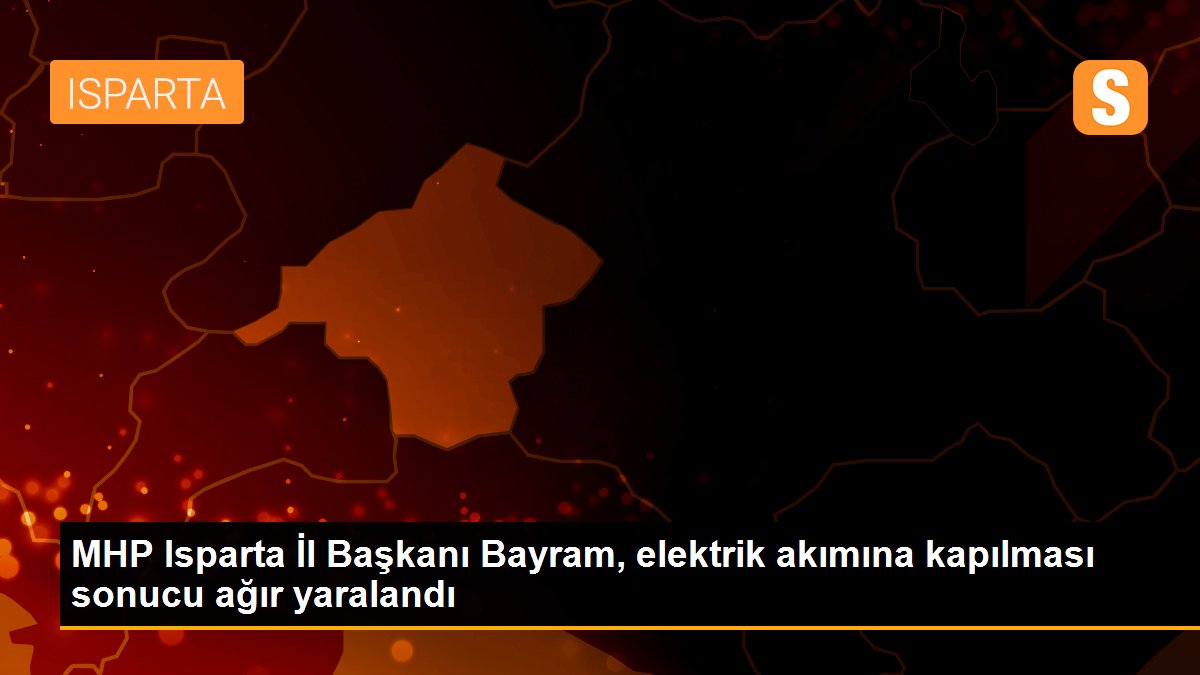 MHP Isparta İl Başkanı Bayram, elektrik akımına kapılması sonucu ağır yaralandı