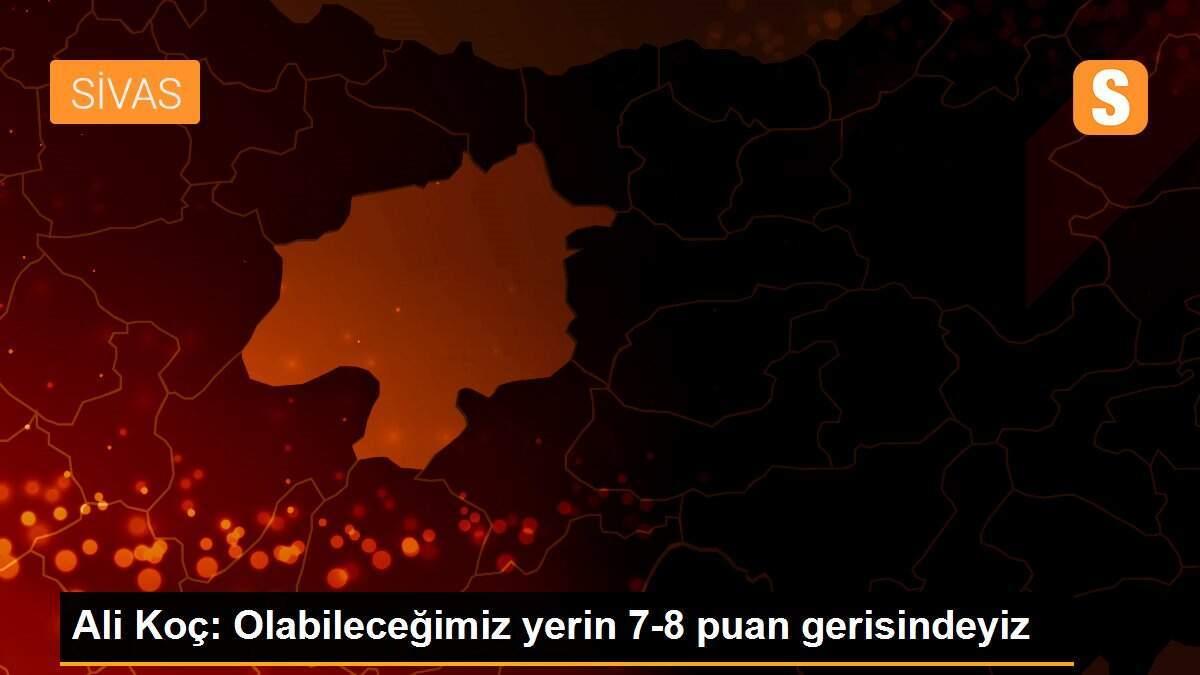 Ali Koç: Olabileceğimiz yerin 7-8 puan gerisindeyiz