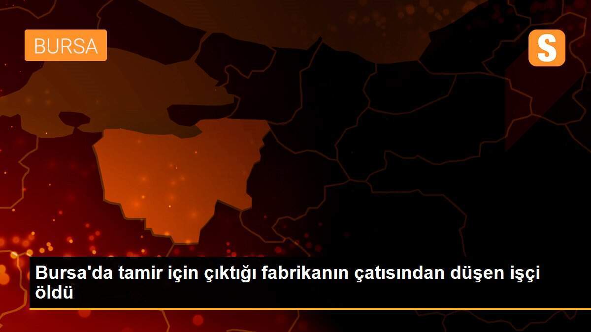 Bursa\'da tamir için çıktığı fabrikanın çatısından düşen işçi öldü