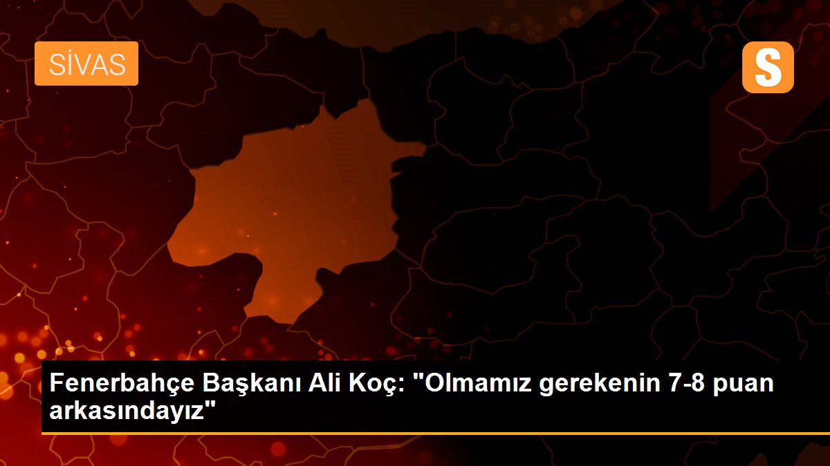 Fenerbahçe Başkanı Ali Koç: "Olmamız gerekenin 7-8 puan arkasındayız"