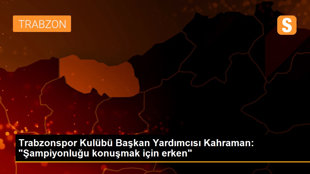 Trabzonspor Kulübü Başkan Yardımcısı Kahraman: "Şampiyonluğu konuşmak için erken"