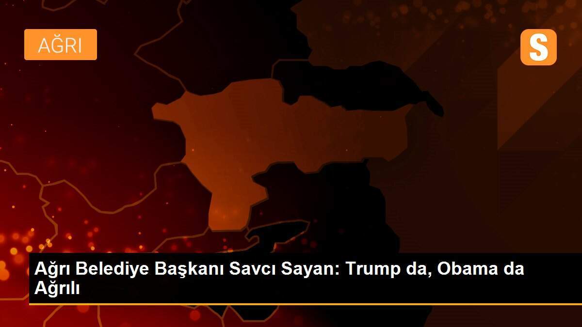 Ağrı Belediye Başkanı Savcı Sayan: Trump da, Obama da Ağrılı