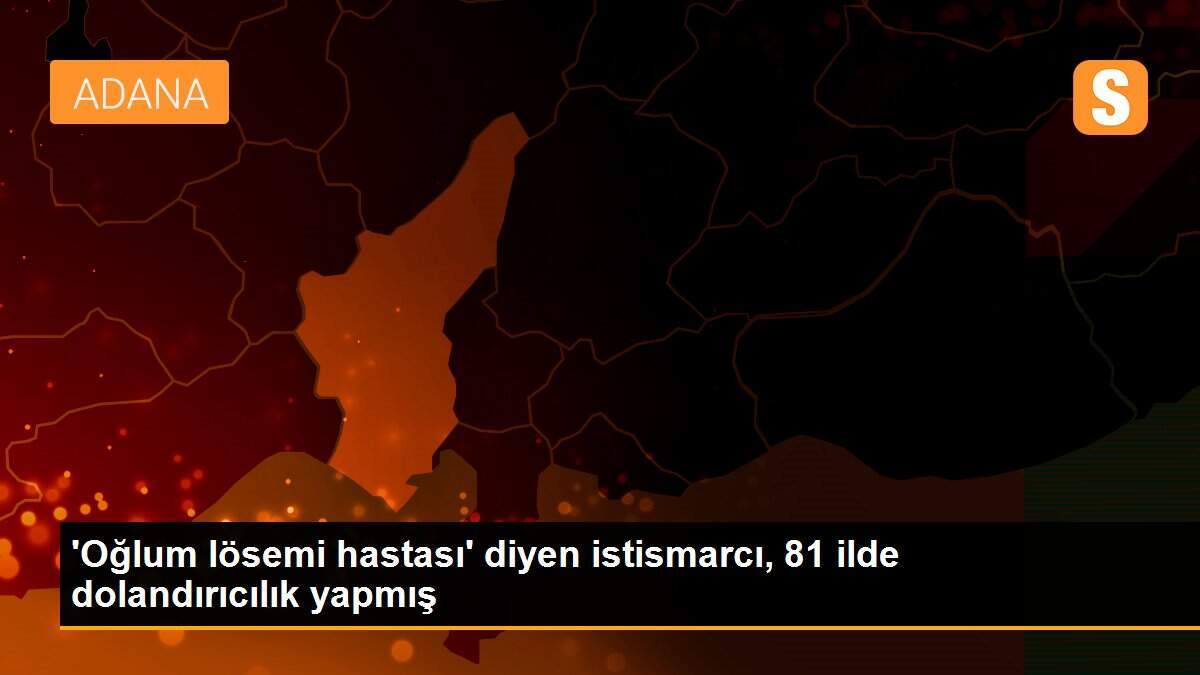 \'Oğlum lösemi hastası\' diyen istismarcı, 81 ilde dolandırıcılık yapmış