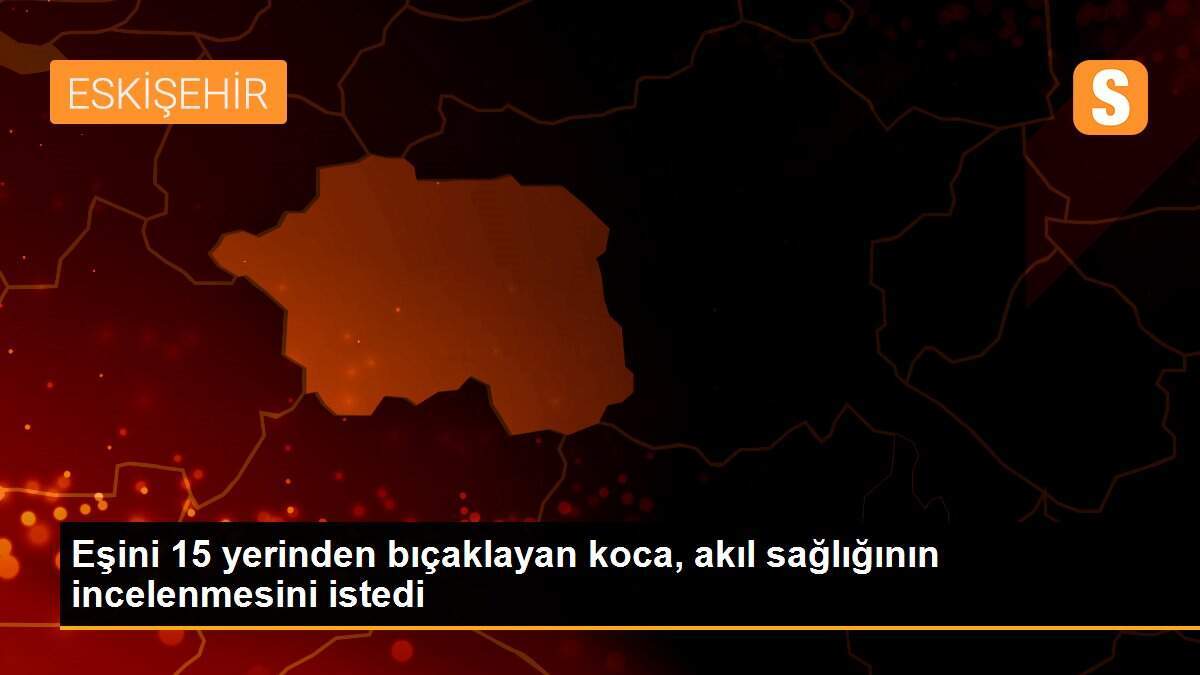 Eşini 15 yerinden bıçaklayan koca, akıl sağlığının incelenmesini istedi