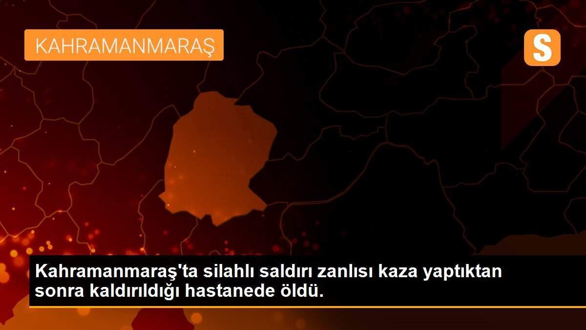 Kahramanmaraş\'ta silahlı saldırı zanlısı kaza yaptıktan sonra kaldırıldığı hastanede öldü.