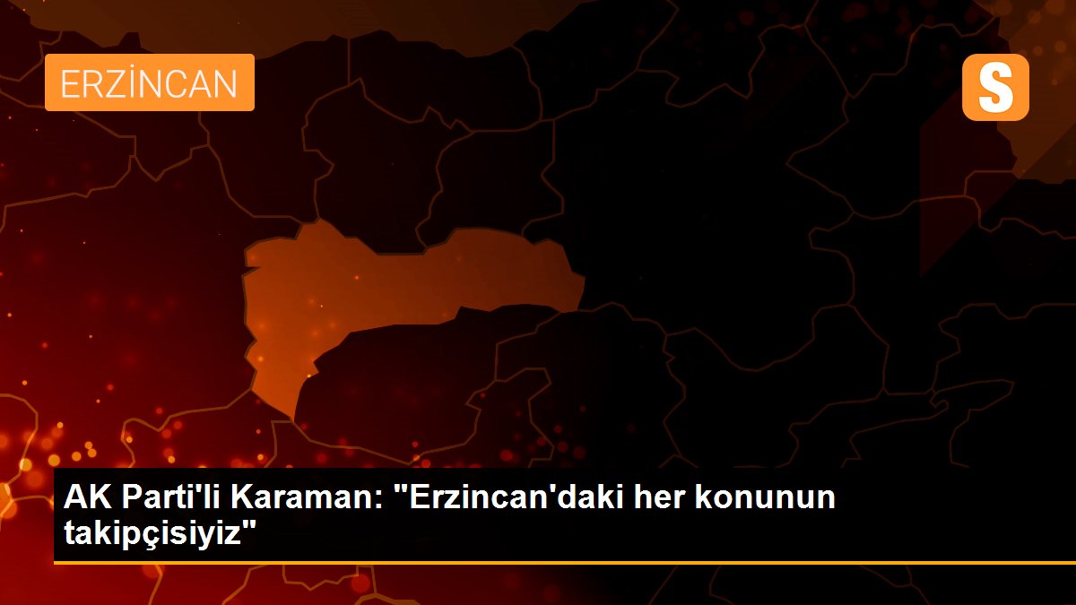AK Parti\'li Karaman: "Erzincan\'daki her konunun takipçisiyiz"