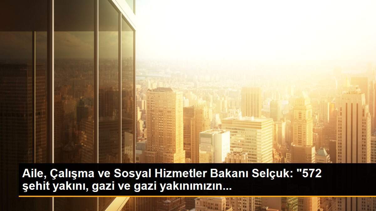 Aile, Çalışma ve Sosyal Hizmetler Bakanı Selçuk: "572 şehit yakını, gazi ve gazi yakınımızın...