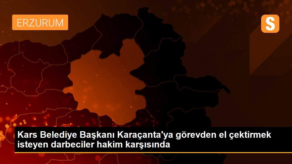 Kars Belediye Başkanı Karaçanta\'ya görevden el çektirmek isteyen darbeciler hakim karşısında