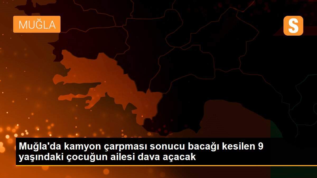 Muğla\'da kamyon çarpması sonucu bacağı kesilen 9 yaşındaki çocuğun ailesi dava açacak
