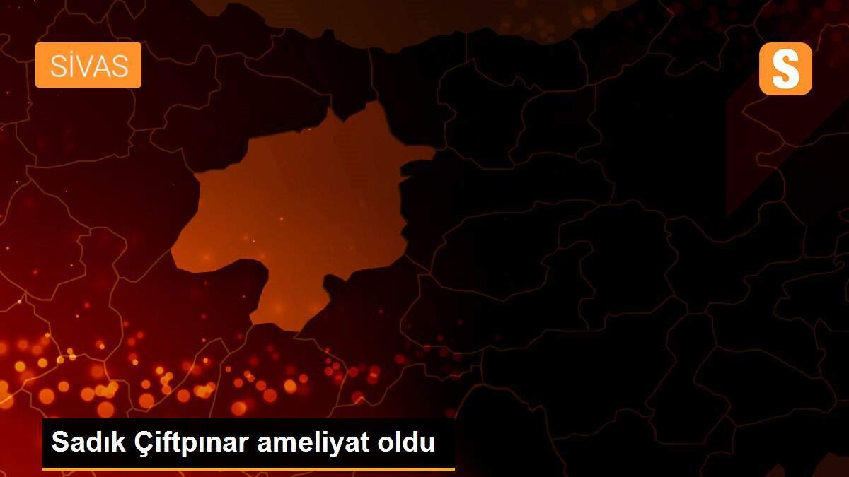 Sadık Çiftpınar ameliyat oldu