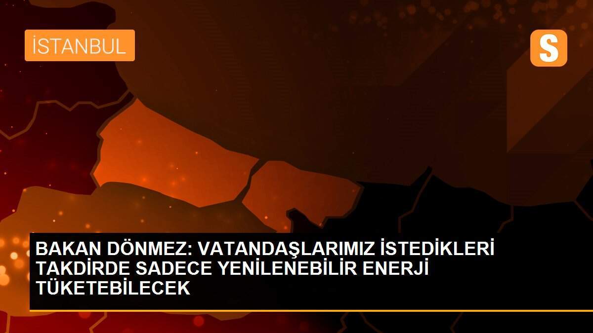 BAKAN DÖNMEZ: VATANDAŞLARIMIZ İSTEDİKLERİ TAKDİRDE SADECE YENİLENEBİLİR ENERJİ TÜKETEBİLECEK