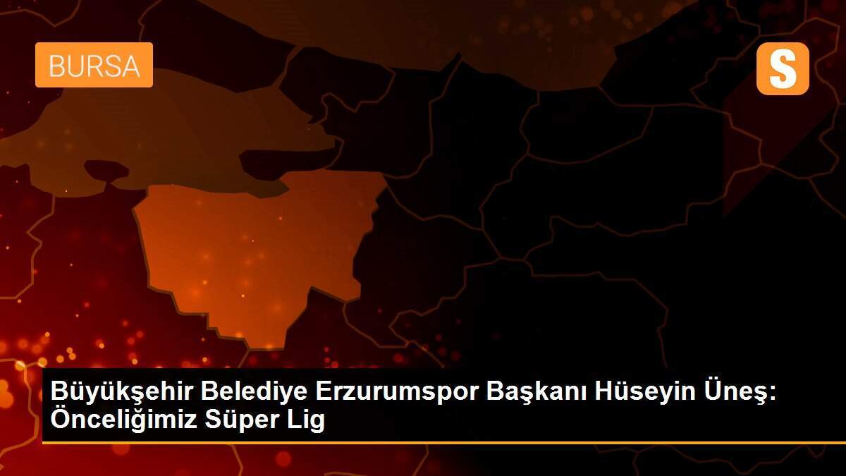 Büyükşehir Belediye Erzurumspor Başkanı Hüseyin Üneş: Önceliğimiz Süper Lig