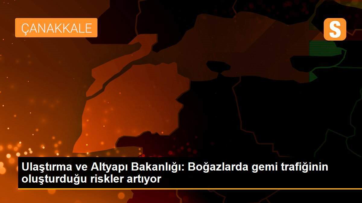 Ulaştırma ve Altyapı Bakanlığı: Boğazlarda gemi trafiğinin oluşturduğu riskler artıyor