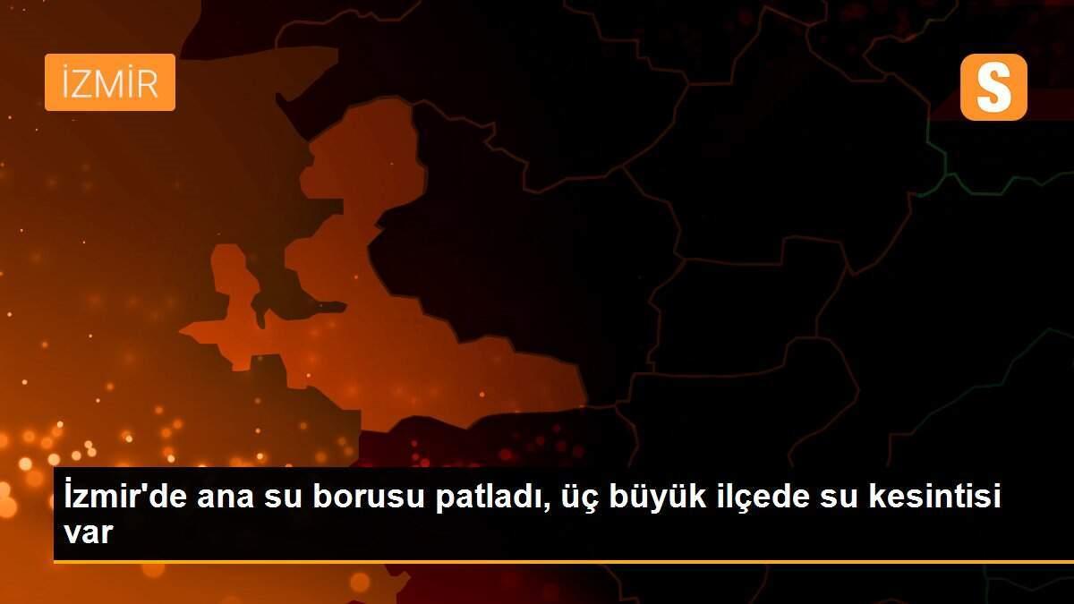İzmir\'de ana su borusu patladı, üç büyük ilçede su kesintisi var