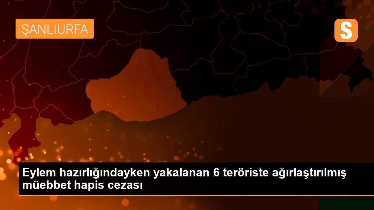 Eylem hazırlığındayken yakalanan 6 teröriste ağırlaştırılmış müebbet hapis cezası