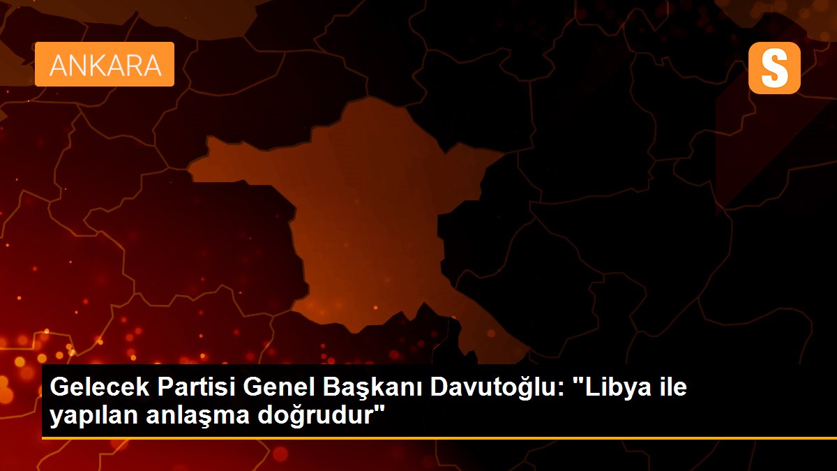 Gelecek Partisi Genel Başkanı Davutoğlu: "Libya ile yapılan anlaşma doğrudur"
