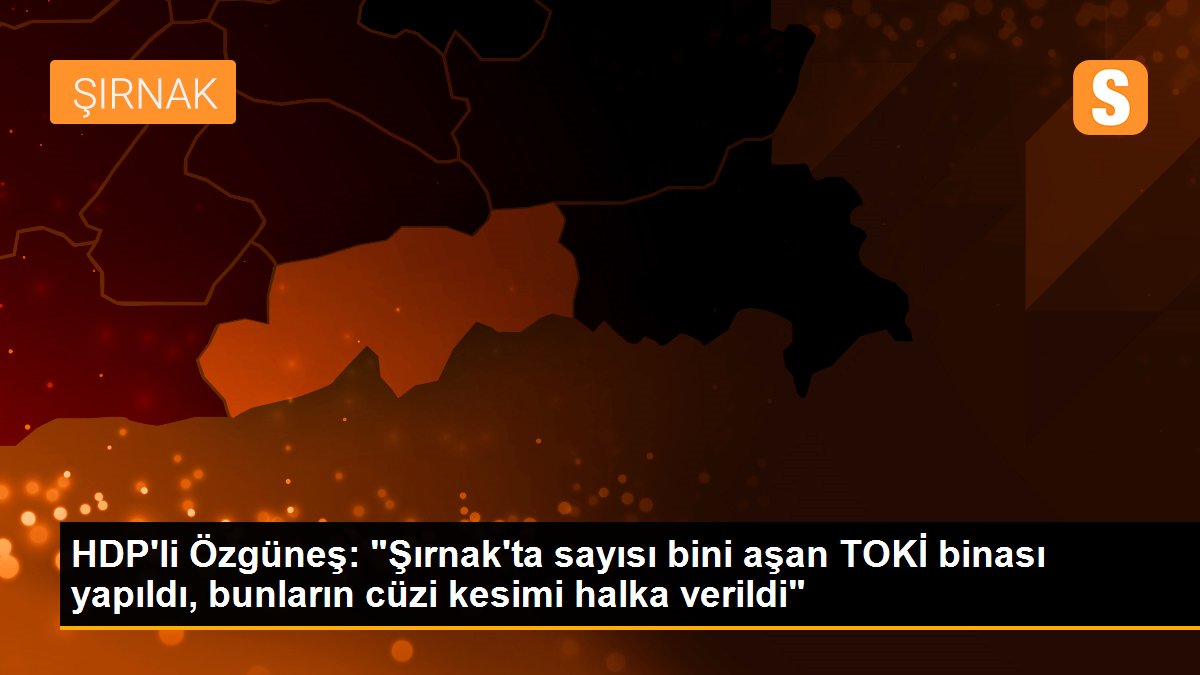 HDP\'li Özgüneş: "Şırnak\'ta sayısı bini aşan TOKİ binası yapıldı, bunların cüzi kesimi halka verildi"