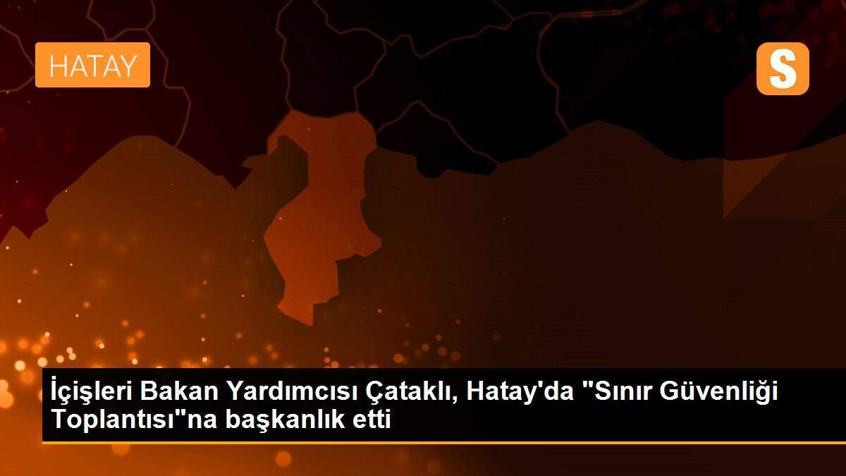 İçişleri Bakan Yardımcısı Çataklı, Hatay\'da "Sınır Güvenliği Toplantısı"na başkanlık etti