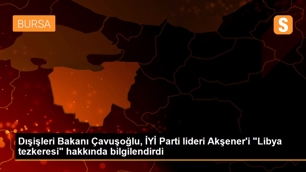 Dışişleri Bakanı Çavuşoğlu, İYİ Parti lideri Akşener\'i "Libya tezkeresi" hakkında bilgilendirdi