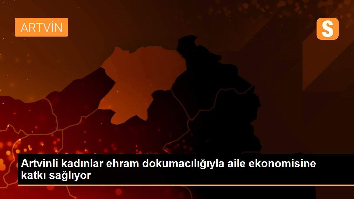 Artvinli kadınlar ehram dokumacılığıyla aile ekonomisine katkı sağlıyor