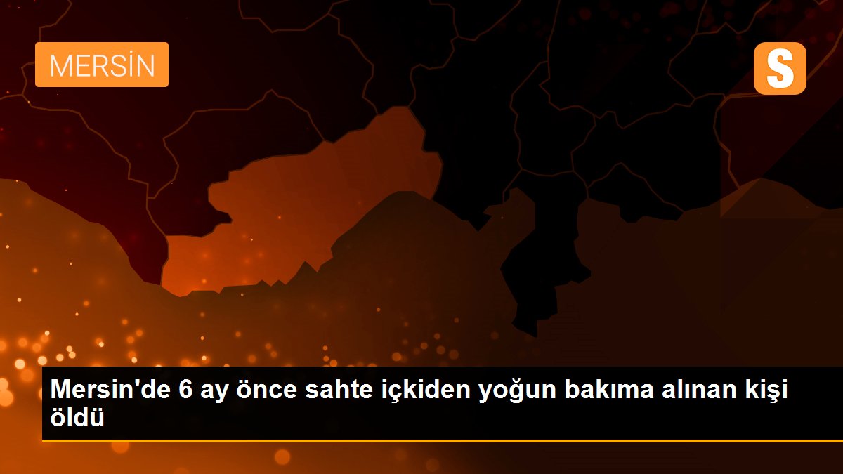 Mersin\'de 6 ay önce sahte içkiden yoğun bakıma alınan kişi öldü