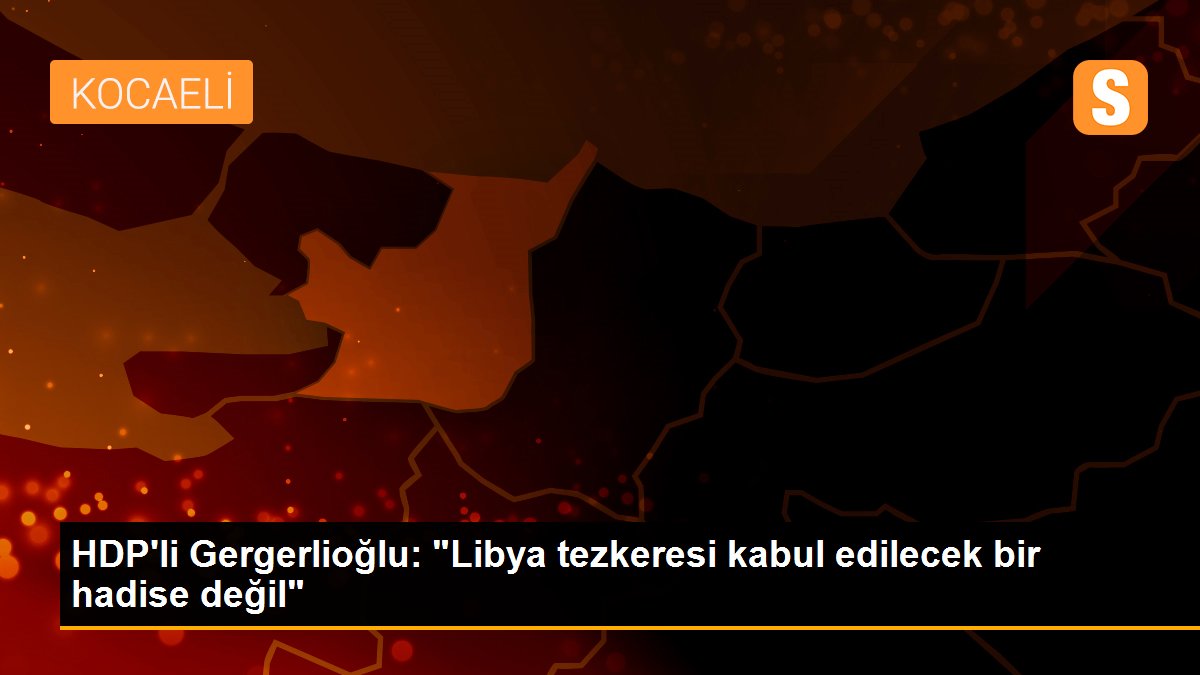 HDP\'li Gergerlioğlu: "Libya tezkeresi kabul edilecek bir hadise değil"