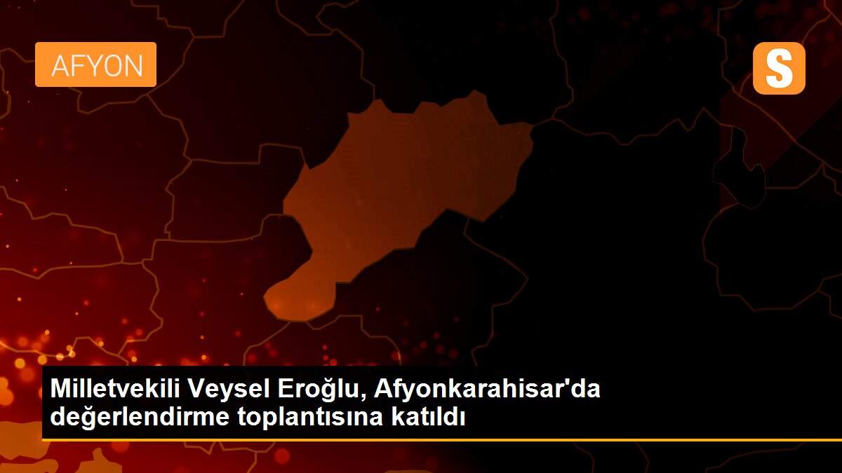 Milletvekili Veysel Eroğlu, Afyonkarahisar\'da değerlendirme toplantısına katıldı
