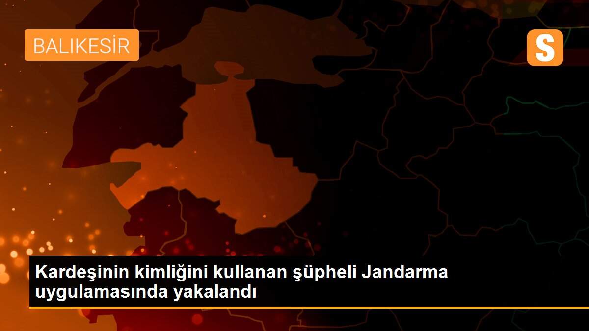 Kardeşinin kimliğini kullanan şüpheli Jandarma uygulamasında yakalandı