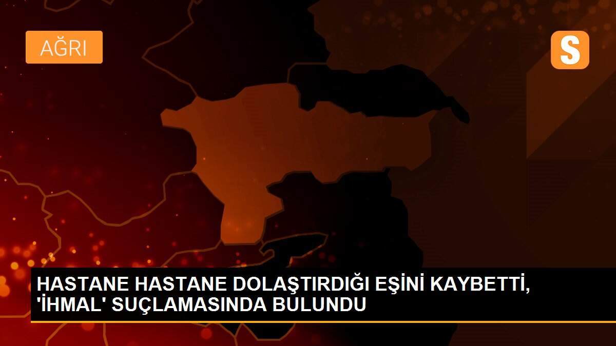 HASTANE HASTANE DOLAŞTIRDIĞI EŞİNİ KAYBETTİ, \'İHMAL\' SUÇLAMASINDA BULUNDU