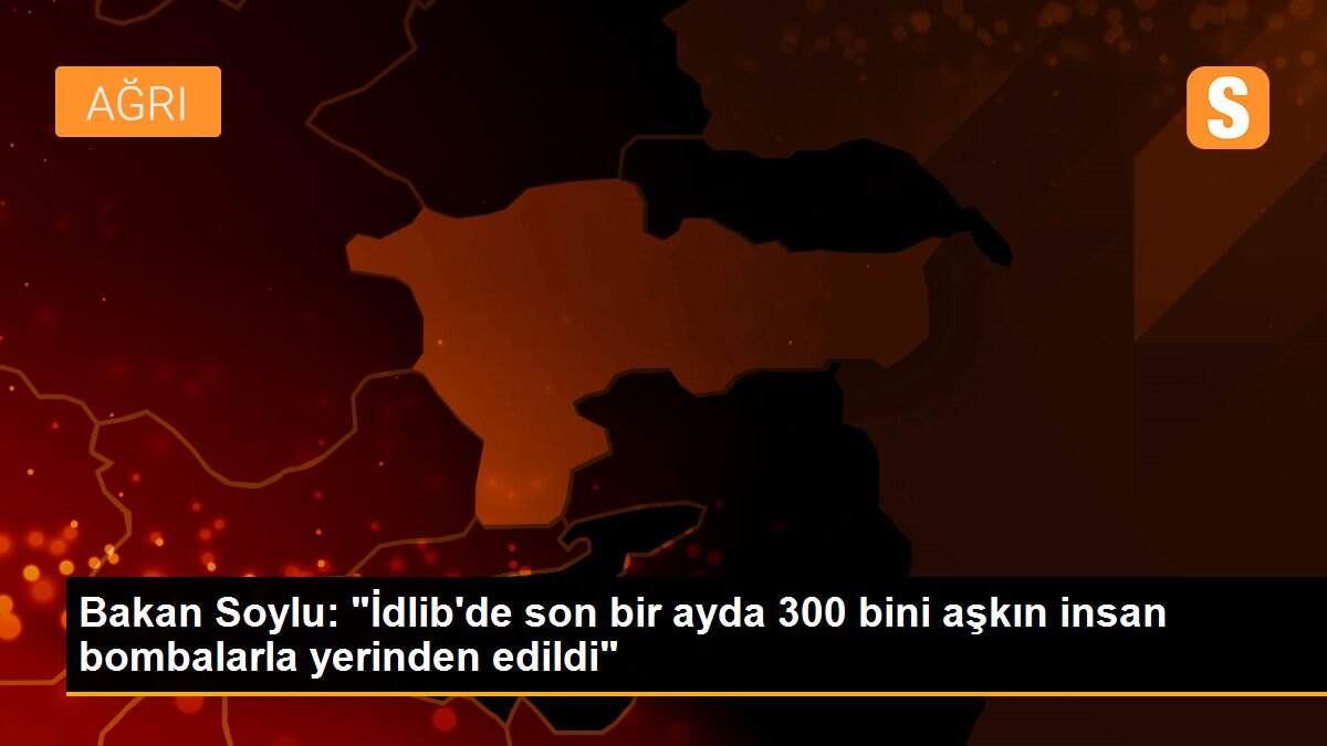 Bakan Soylu: "İdlib\'de son bir ayda 300 bini aşkın insan bombalarla yerinden edildi"