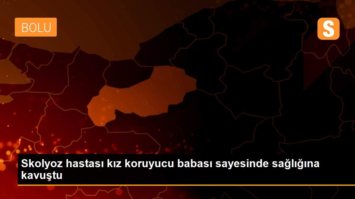 Skolyoz hastası kız koruyucu babası sayesinde sağlığına kavuştu