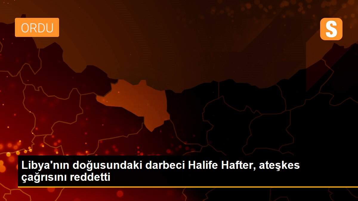 Libya\'nın doğusundaki darbeci Halife Hafter, ateşkes çağrısını reddetti