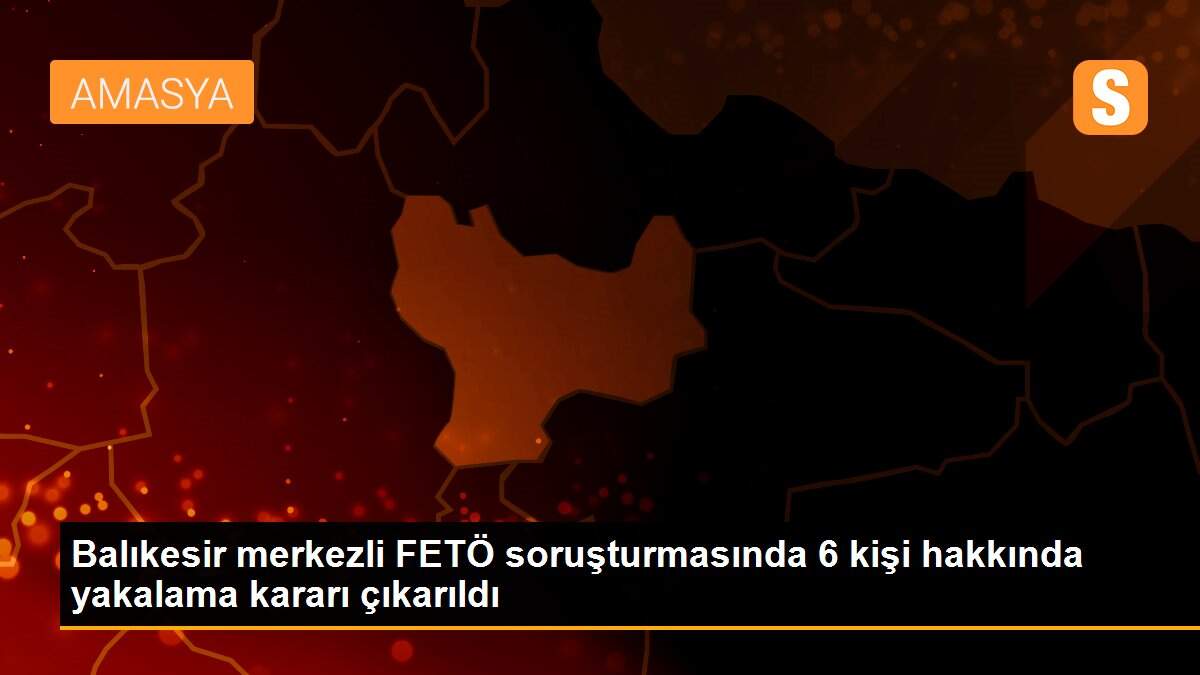 Balıkesir merkezli FETÖ soruşturmasında 6 kişi hakkında yakalama kararı çıkarıldı