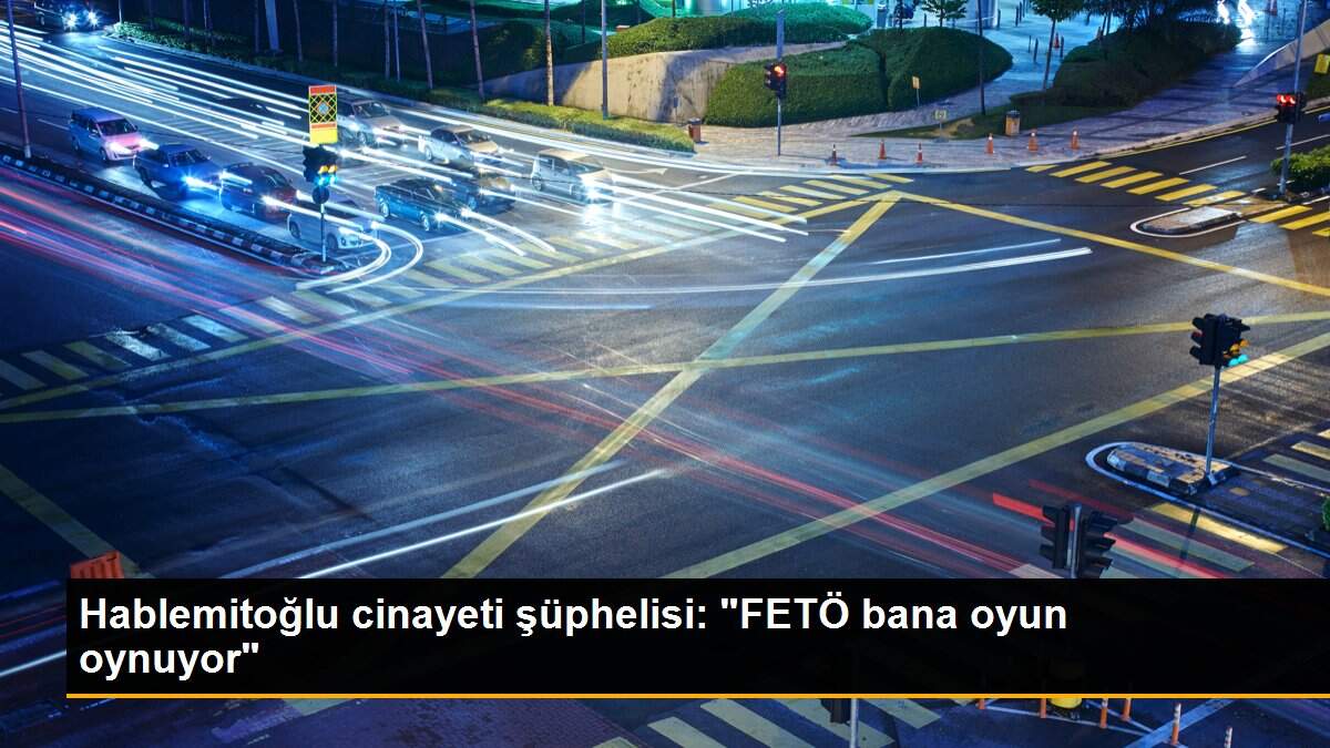 Hablemitoğlu cinayeti şüphelisi: "FETÖ bana oyun oynuyor"