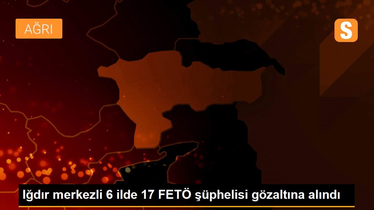 Iğdır merkezli 6 ilde 17 FETÖ şüphelisi gözaltına alındı