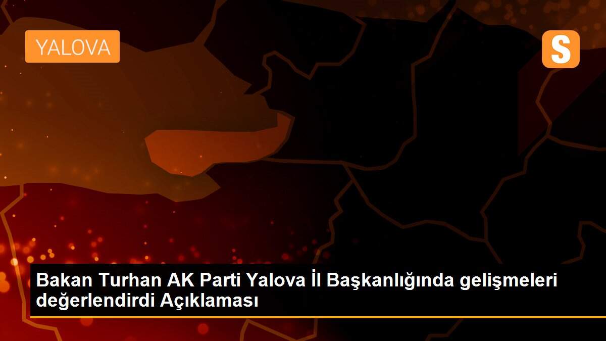 Bakan Turhan AK Parti Yalova İl Başkanlığında gelişmeleri değerlendirdi Açıklaması