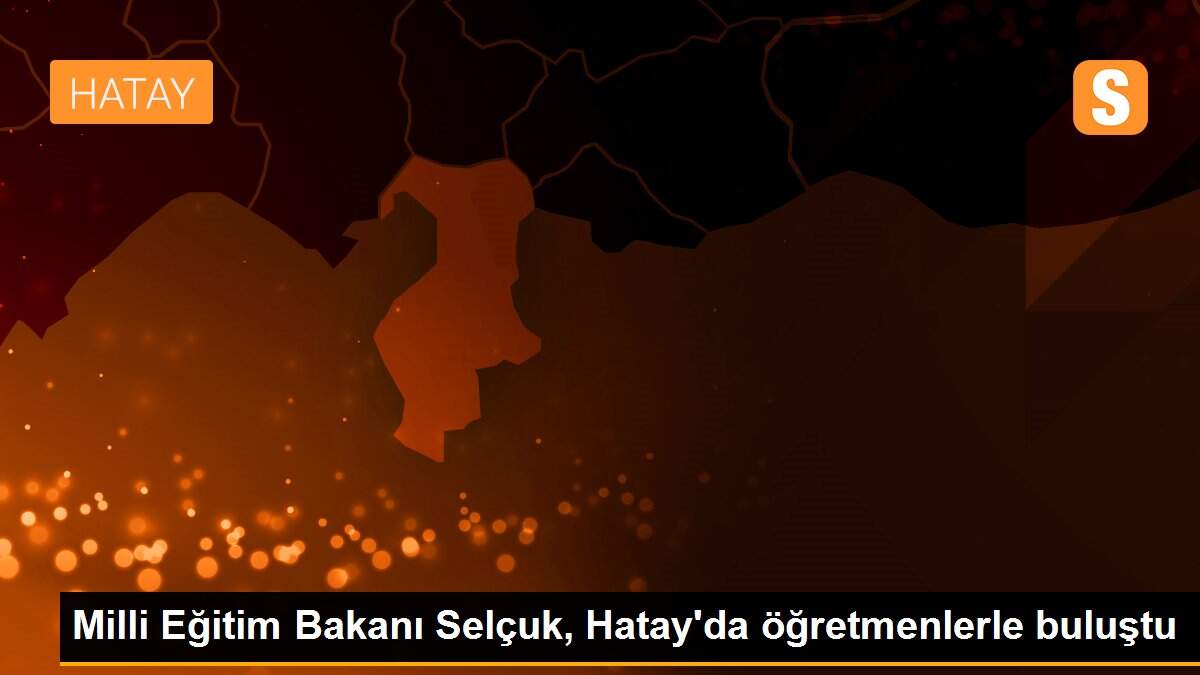 Milli Eğitim Bakanı Selçuk, Hatay\'da öğretmenlerle buluştu