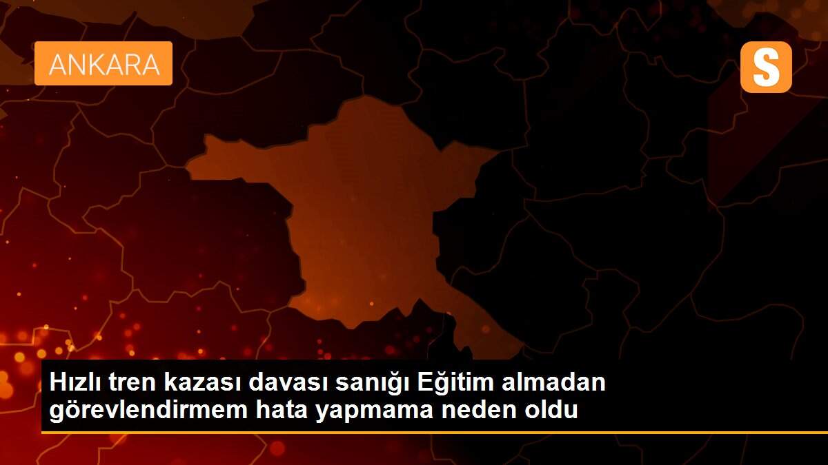 Hızlı tren kazası davası sanığı Eğitim almadan görevlendirmem hata yapmama neden oldu